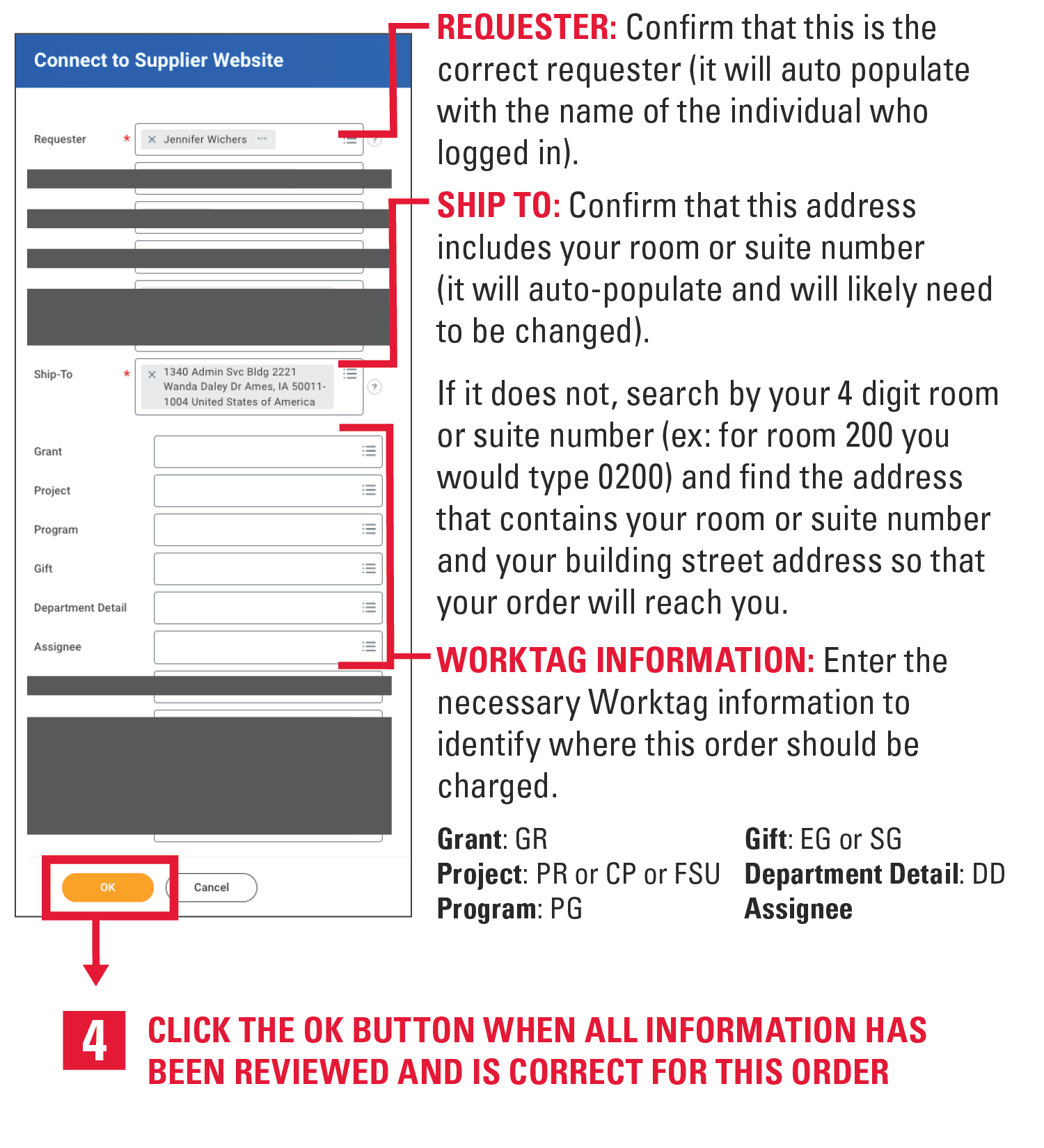 Requester: Confirm that this is the correct requester (it will auto populate with the name of the individual who logged in). Ship to: Confirm that this address includes your room or suite number (it will auto-populate and will likely need to be changed).  If it does not, search by your 4 digit room or suite number (ex: for room 200 you would type 0200) and find the address that contains your room or suite number and your building street address so that your order will reach you. Worktag Information: Enter the necessary Worktag information to identify where this order should be charged. Grant is GR. Gift is EG or SG. Project is PR or CP or FSU. Department Detail is DD. Program is PG. Assignee. 4. Click the ok button when all infomration has been reviewed and is correct for this order.