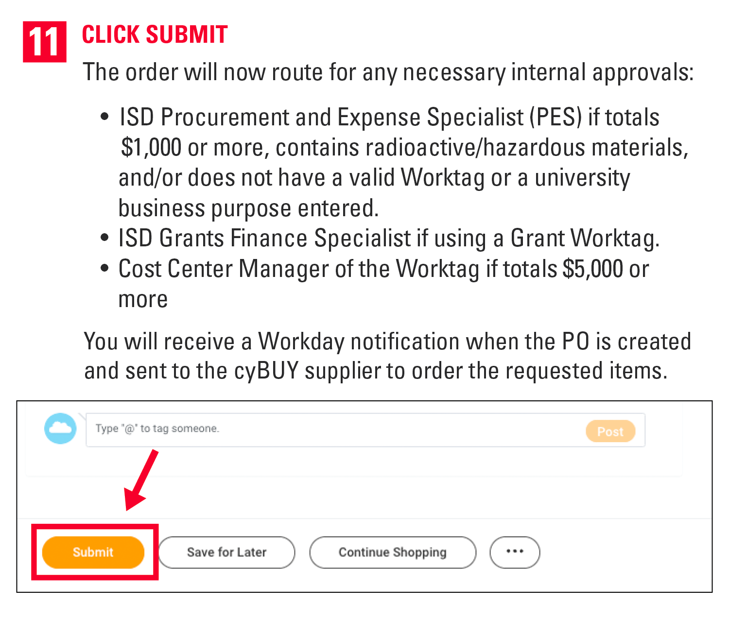 11. Click Submit. The order will now route for any necessary internal approvals: ISD Procurement and Expense Specialist (PES) if totals $1,000 or more, contains radioactive/hazardous materials, and/or does not have a valid Worktag or a university business purpose entered. ISD Grants Finance Specialist if using a Grant Worktag. Cost Center Manager of the Worktag if totals $5,000 or more   You will receive a Workday notification when the PO is created and sent to the cyBUY supplier to order the requested items.  