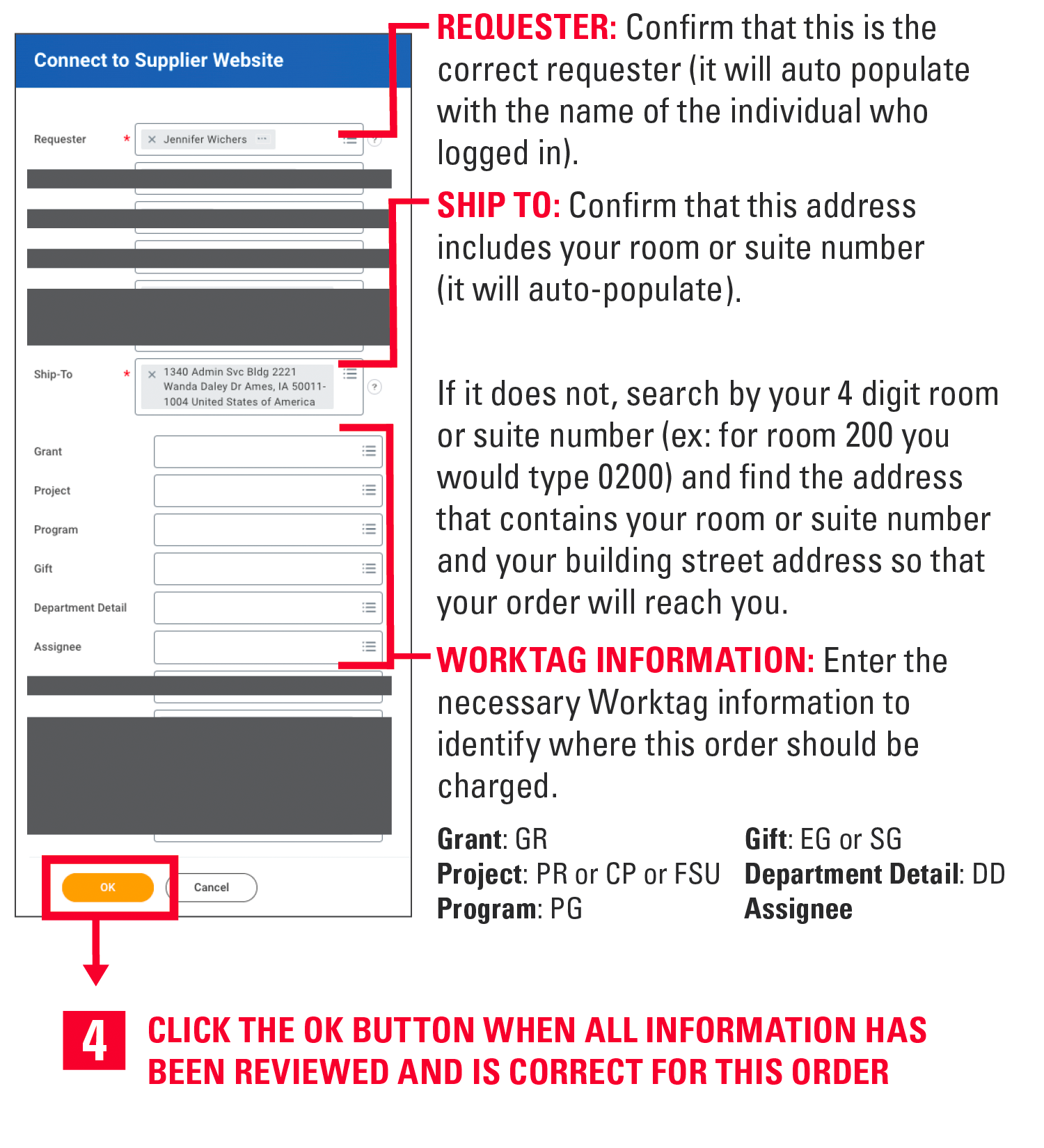 Requester: Confirm that this is the correct requester (it will auto populate with the name of the individual who logged in). Ship to: Confirm that this address includes your room or suite number (it will auto-populate). If it does not, search by your 4 digit room or suite number (ex: for room 200 you would type 0200) and find the address that contains your room or suite number and your building street address so that your order will reach you. Worktag Information: Enter the necessary Worktag information to identify where this order should be charged. Grant is GR. Gift is EG or SG. Project is PR or CP or FSU. Department Detail is DD. Program is PG. Assignee. 4. Click the ok button when all information has been reviewed and is correct for this order.